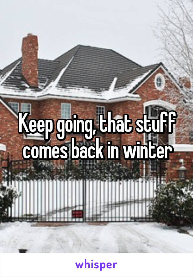 Keep going, that stuff comes back in winter