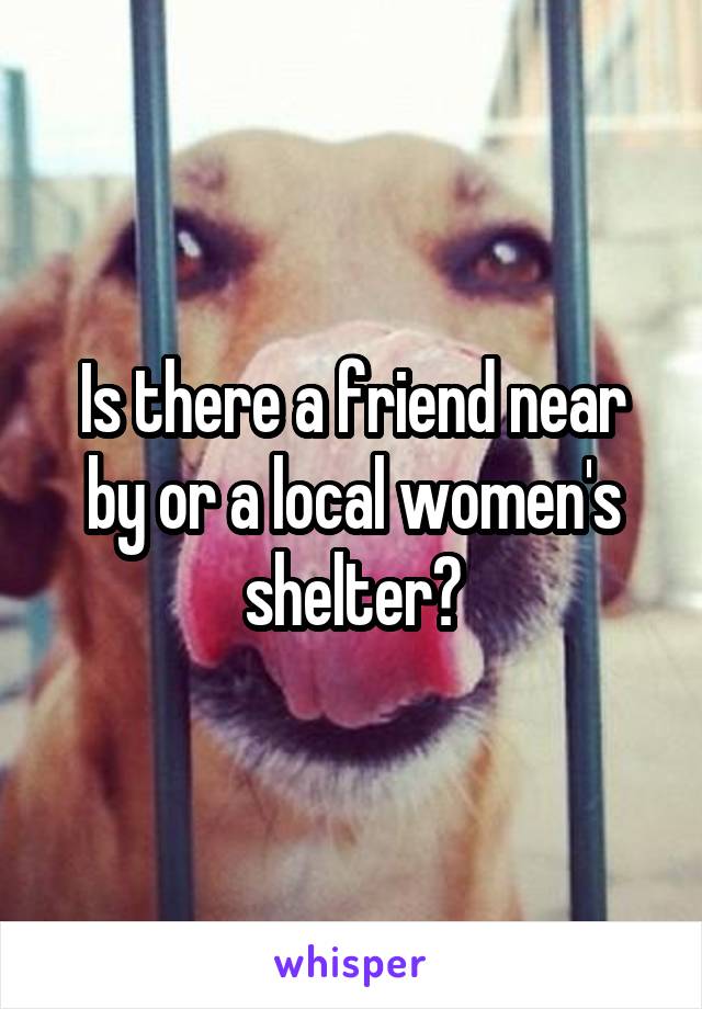 Is there a friend near by or a local women's shelter?