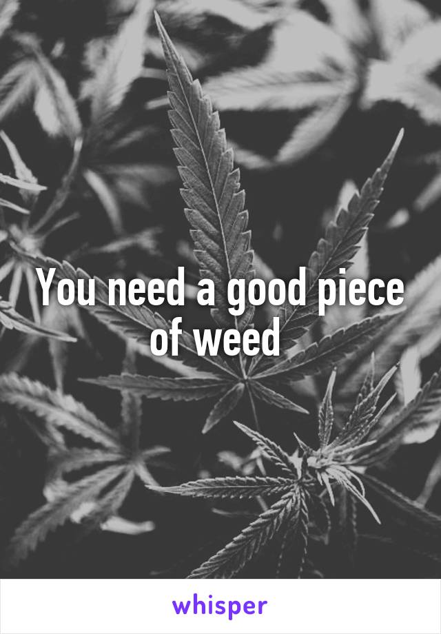 You need a good piece of weed 