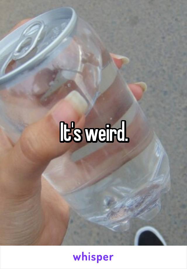 It's weird.