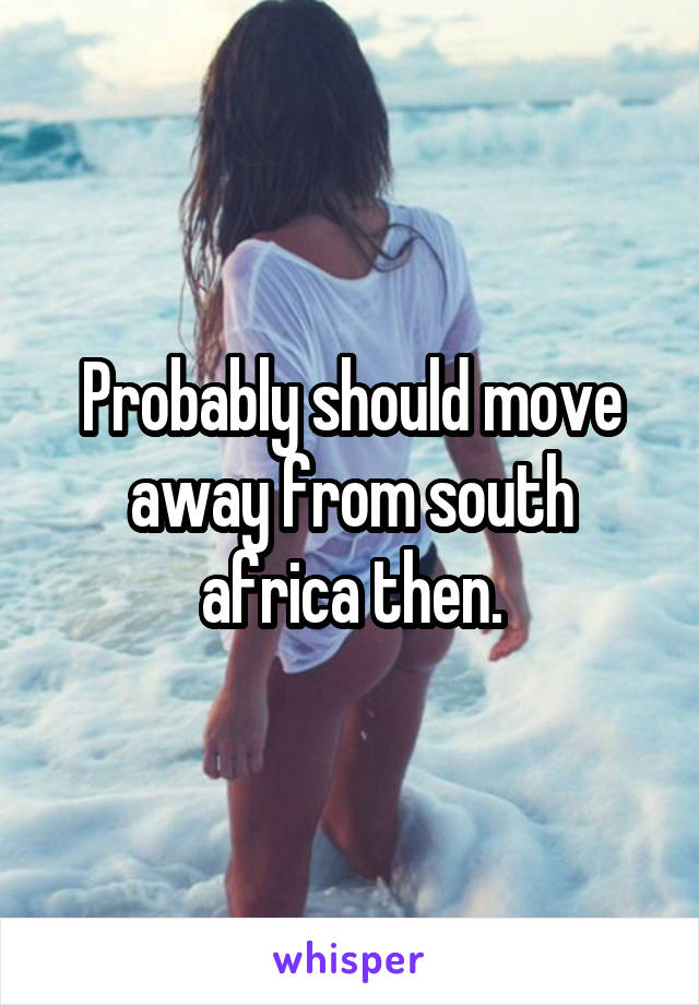 Probably should move away from south africa then.