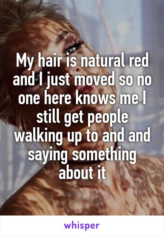 My hair is natural red and I just moved so no one here knows me I still get people walking up to and and saying something about it