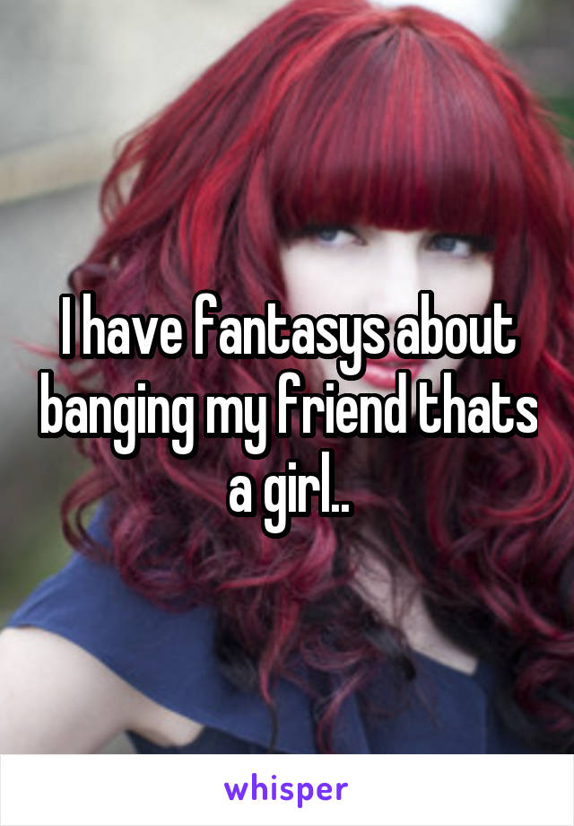 I have fantasys about banging my friend thats a girl..