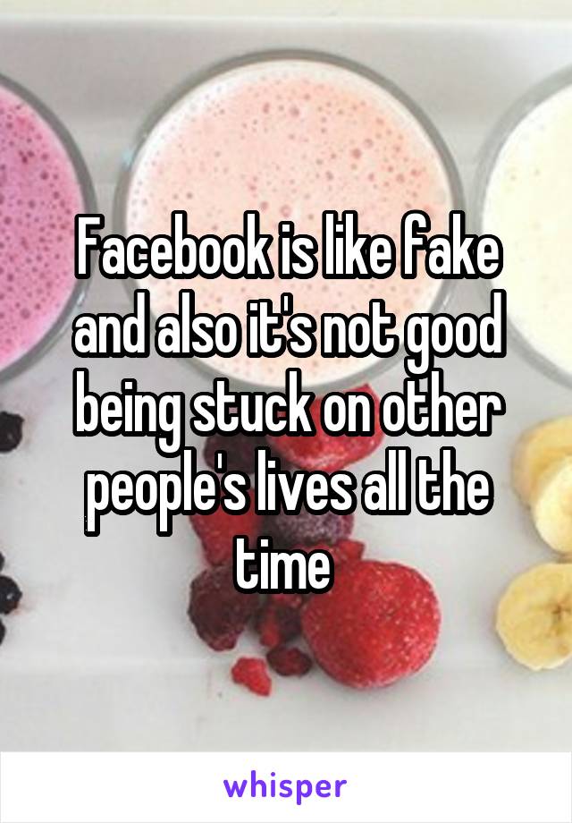 Facebook is like fake and also it's not good being stuck on other people's lives all the time 