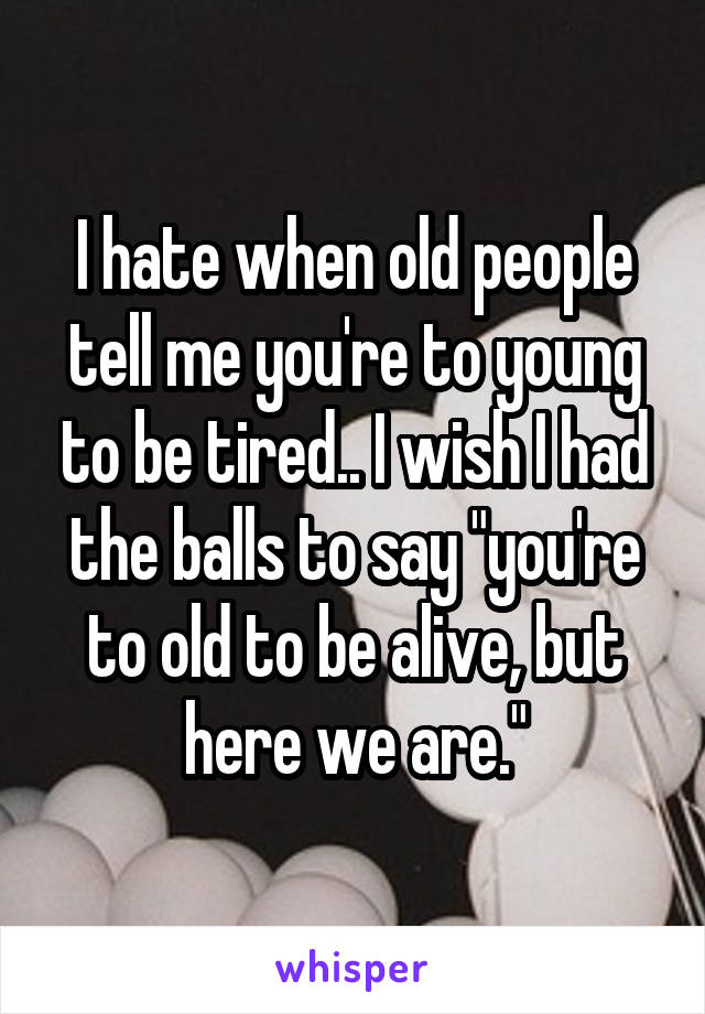 I hate when old people tell me you're to young to be tired.. I wish I had the balls to say "you're to old to be alive, but here we are."