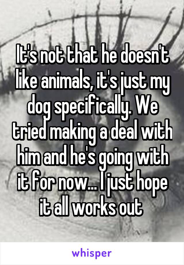 It's not that he doesn't like animals, it's just my dog specifically. We tried making a deal with him and he's going with it for now... I just hope it all works out 