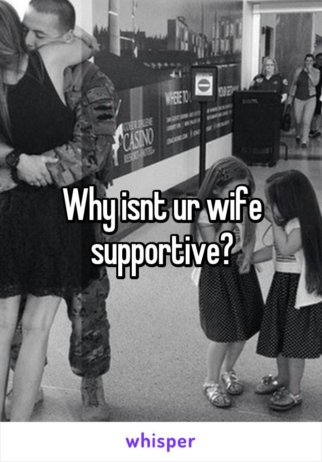 Why isnt ur wife supportive?