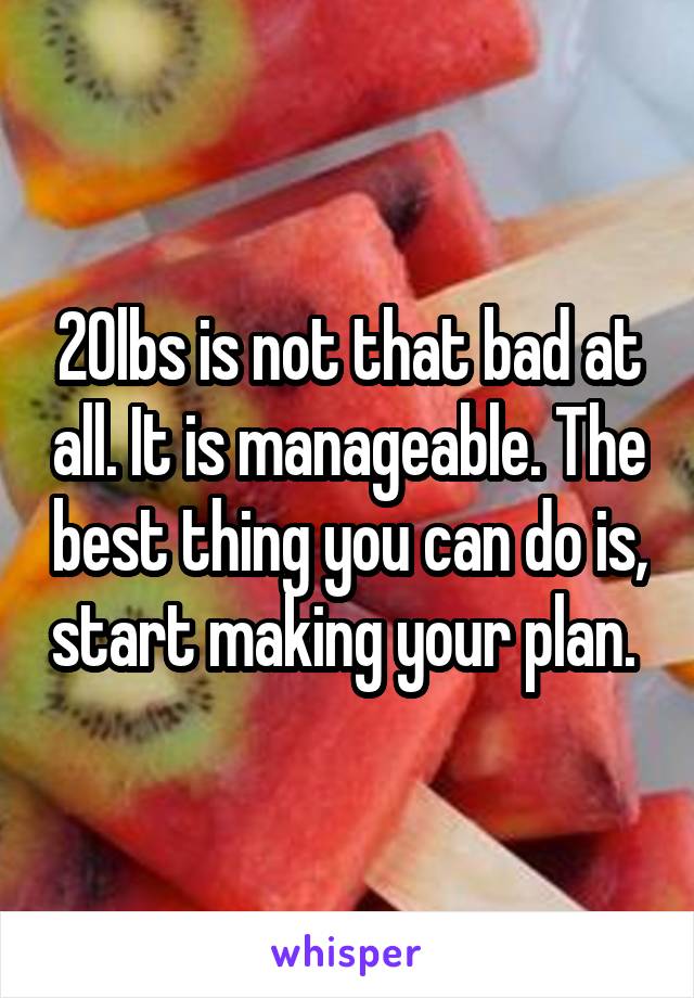 20lbs is not that bad at all. It is manageable. The best thing you can do is, start making your plan. 