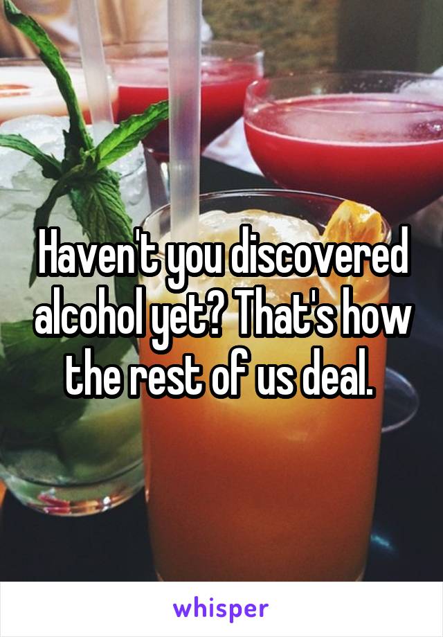 Haven't you discovered alcohol yet? That's how the rest of us deal. 
