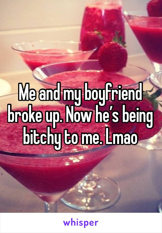 Me and my boyfriend broke up. Now he’s being bitchy to me. Lmao 