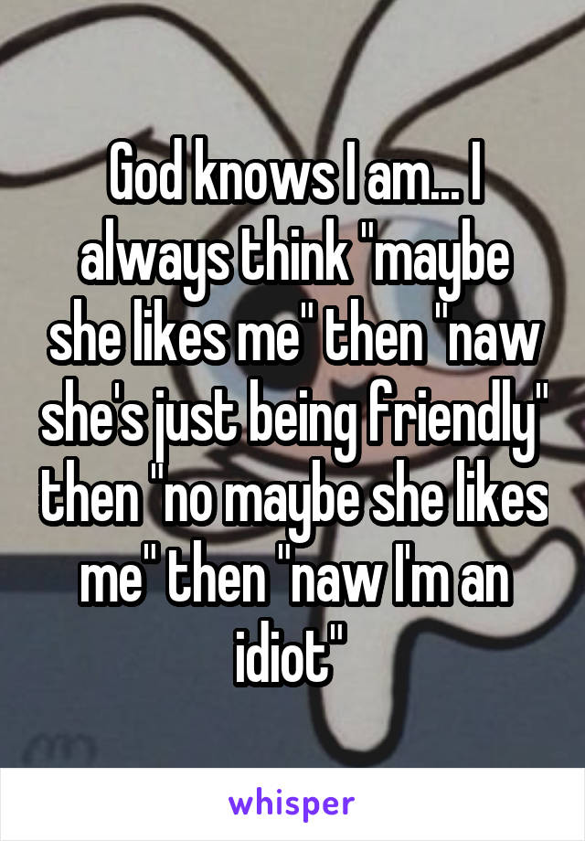 God knows I am... I always think "maybe she likes me" then "naw she's just being friendly" then "no maybe she likes me" then "naw I'm an idiot" 