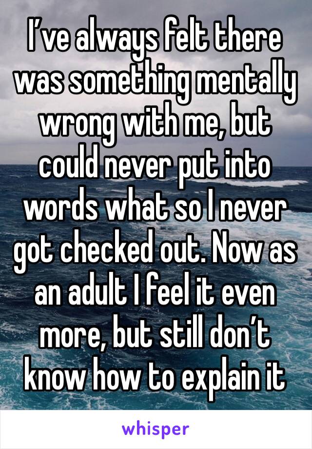 I’ve always felt there was something mentally wrong with me, but could never put into words what so I never got checked out. Now as an adult I feel it even more, but still don’t know how to explain it