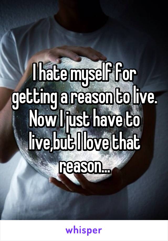 I hate myself for getting a reason to live. Now I just have to live,but I love that reason...