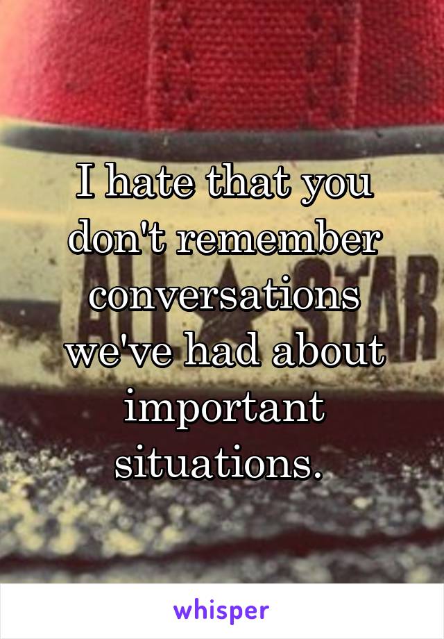 I hate that you don't remember conversations we've had about important situations. 