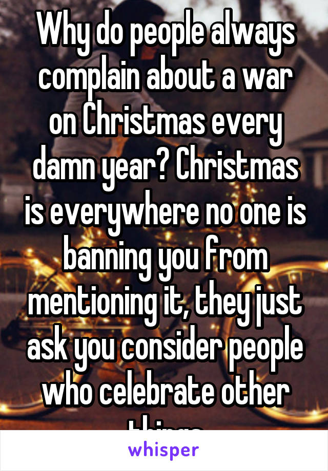 Why do people always complain about a war on Christmas every damn year? Christmas is everywhere no one is banning you from mentioning it, they just ask you consider people who celebrate other things