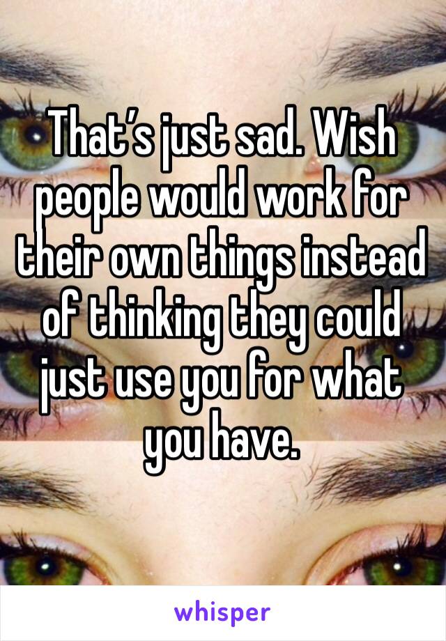That’s just sad. Wish people would work for their own things instead of thinking they could just use you for what you have. 