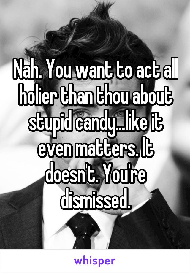 Nah. You want to act all holier than thou about stupid candy...like it even matters. It doesn't. You're dismissed.