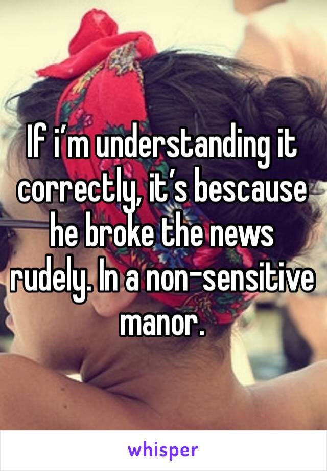 If i’m understanding it correctly, it’s bescause he broke the news rudely. In a non-sensitive manor. 