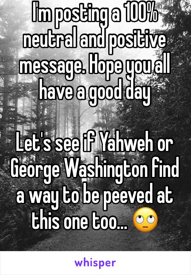 I'm posting a 100% neutral and positive message. Hope you all have a good day 

Let's see if Yahweh or George Washington find a way to be peeved at this one too... 🙄