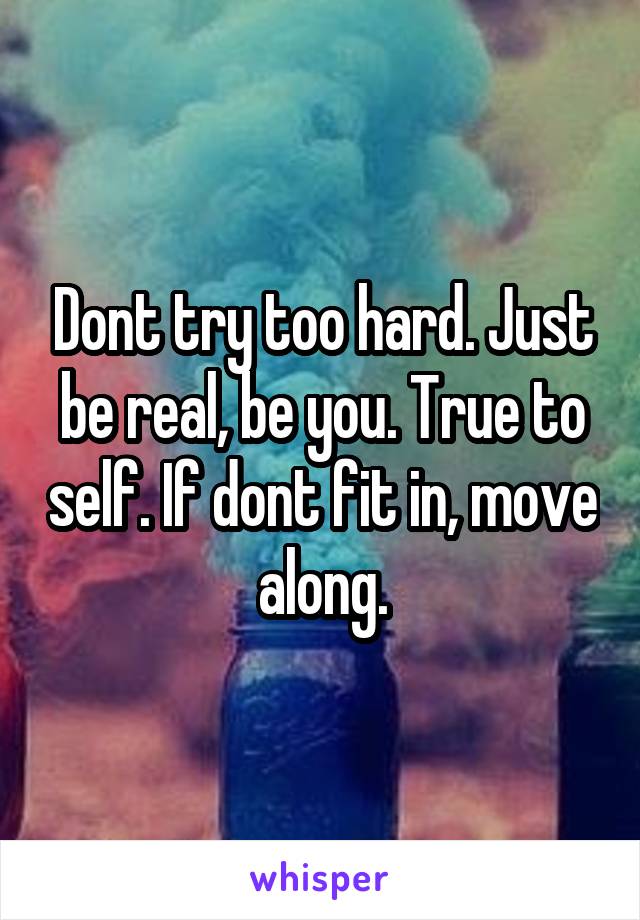 Dont try too hard. Just be real, be you. True to self. If dont fit in, move along.
