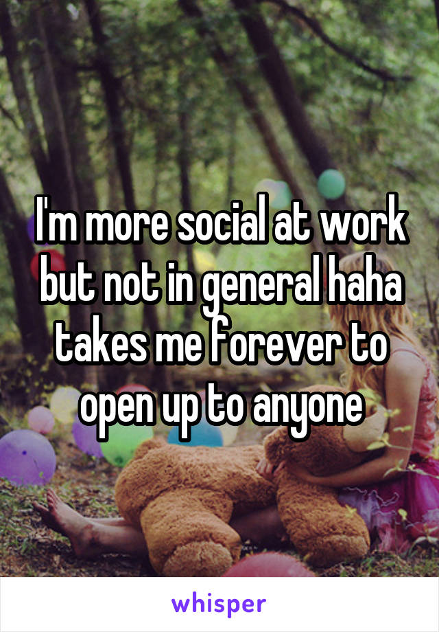 I'm more social at work but not in general haha takes me forever to open up to anyone