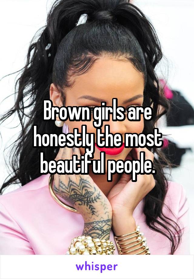 Brown girls are honestly the most beautiful people.