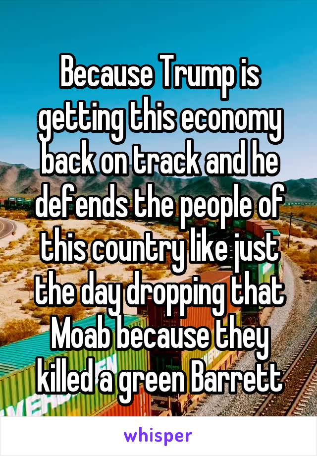 Because Trump is getting this economy back on track and he defends the people of this country like just the day dropping that Moab because they killed a green Barrett