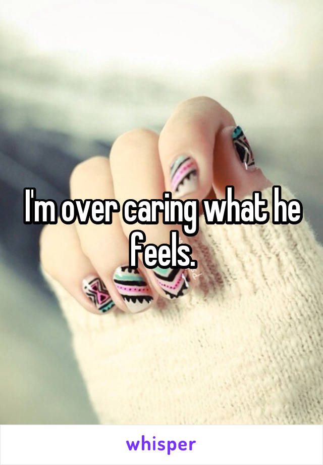 I'm over caring what he feels.