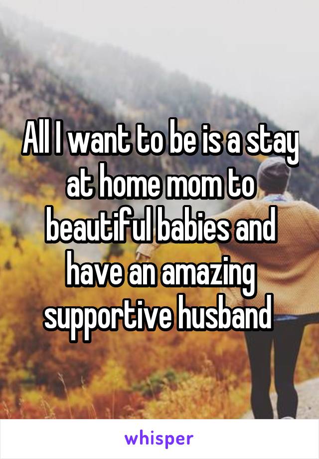All I want to be is a stay at home mom to beautiful babies and have an amazing supportive husband 