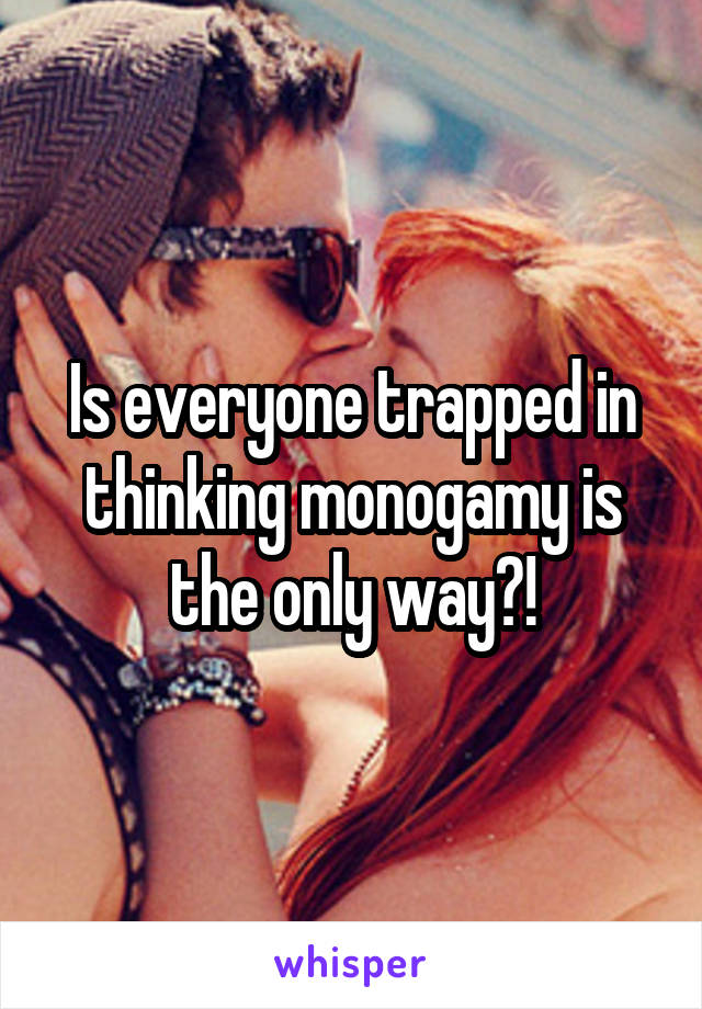Is everyone trapped in thinking monogamy is the only way?!