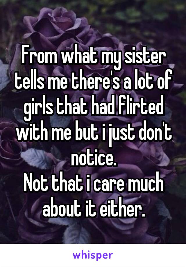 From what my sister tells me there's a lot of girls that had flirted with me but i just don't notice.
Not that i care much about it either.