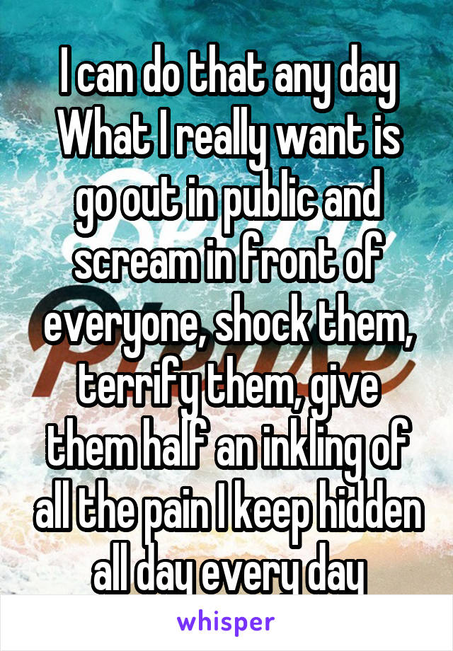 I can do that any day
What I really want is go out in public and scream in front of everyone, shock them, terrify them, give them half an inkling of all the pain I keep hidden all day every day