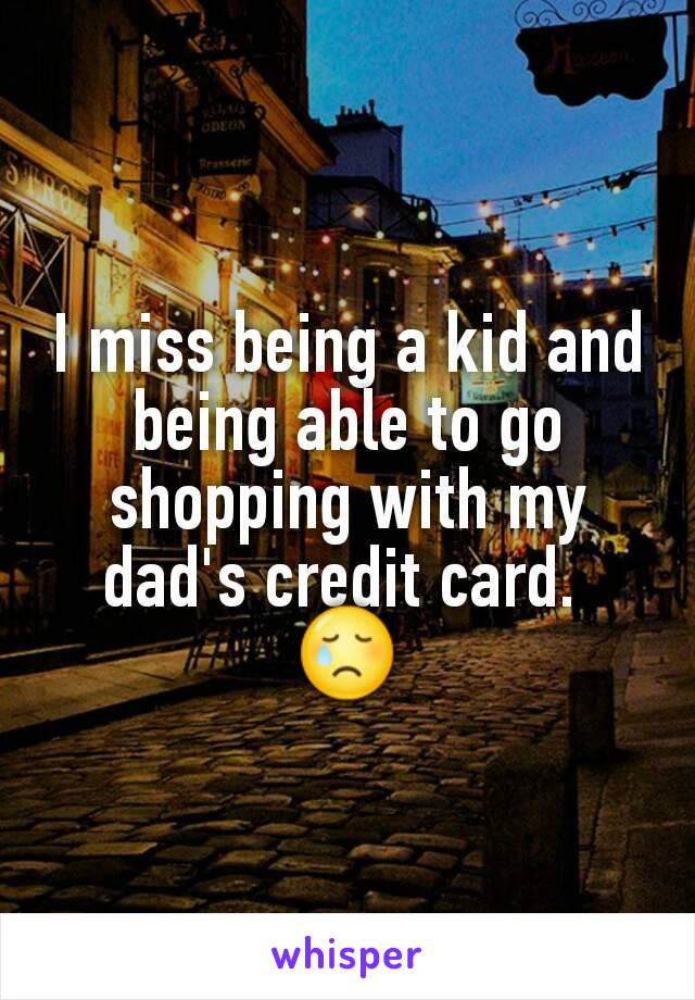 I miss being a kid and being able to go shopping with my dad's credit card. 
😢