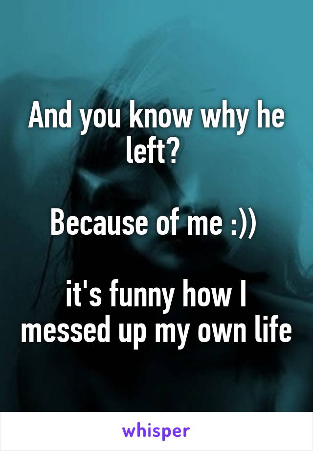 And you know why he left? 

Because of me :)) 

it's funny how I messed up my own life