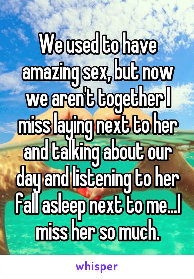 We used to have amazing sex, but now we aren't together I miss laying next to her and talking about our day and listening to her fall asleep next to me...I miss her so much.