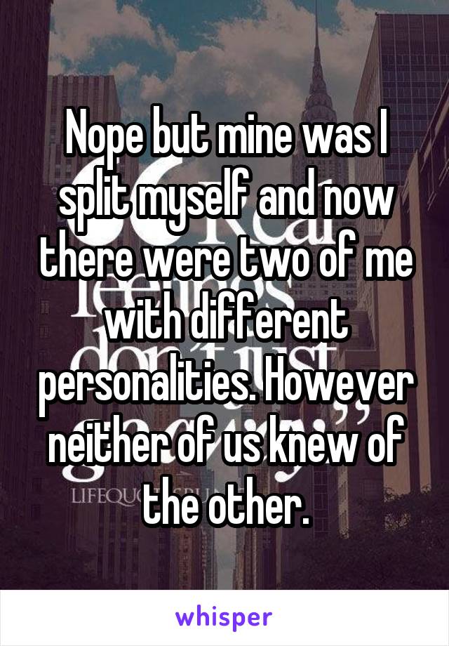 Nope but mine was I split myself and now there were two of me with different personalities. However neither of us knew of the other.
