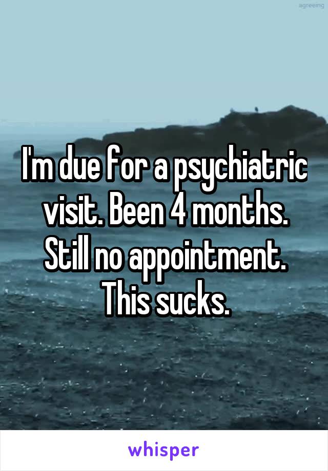 I'm due for a psychiatric visit. Been 4 months. Still no appointment. This sucks.