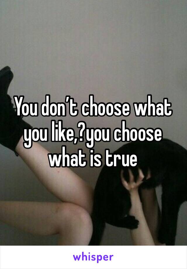 You don’t choose what you like,?you choose what is true