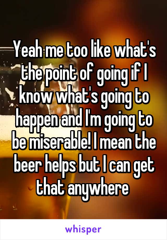 Yeah me too like what's the point of going if I know what's going to happen and I'm going to be miserable! I mean the beer helps but I can get that anywhere 