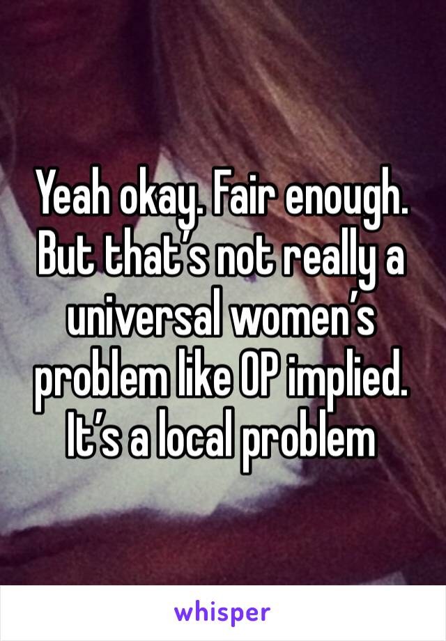 Yeah okay. Fair enough. But that’s not really a universal women’s problem like OP implied. It’s a local problem 