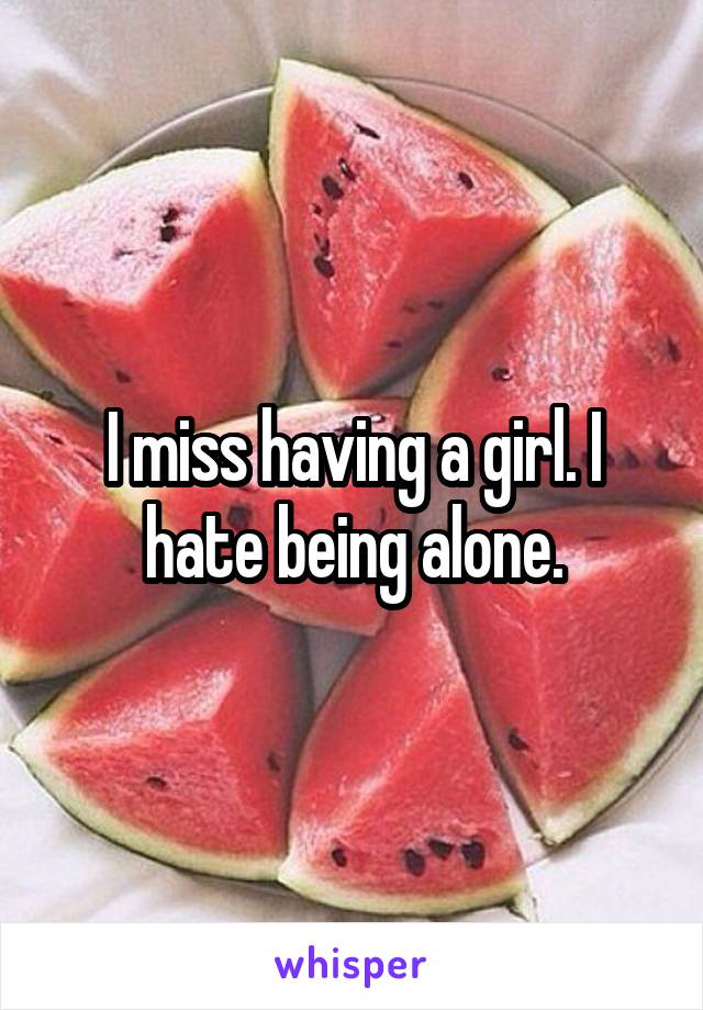 I miss having a girl. I hate being alone.