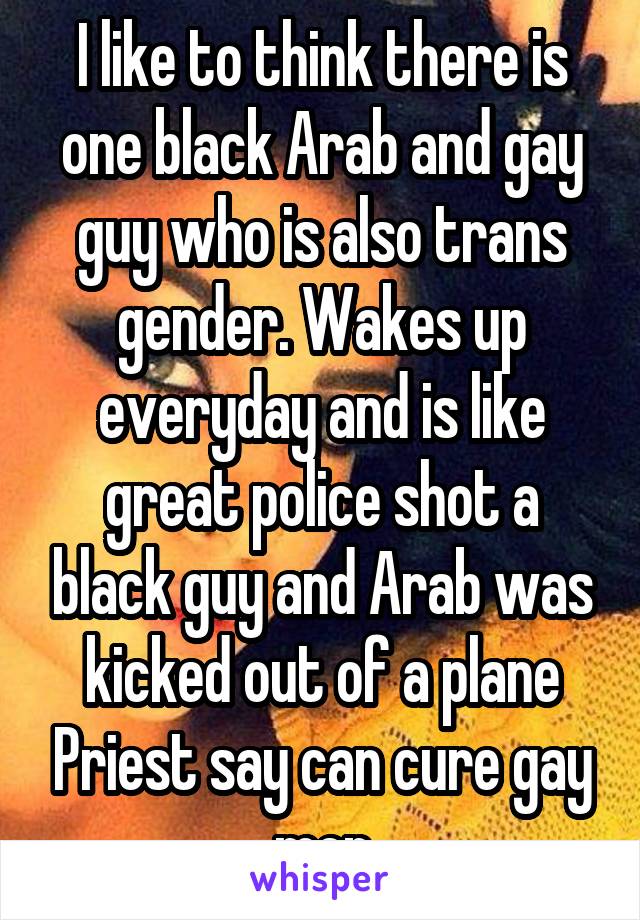 I like to think there is one black Arab and gay guy who is also trans gender. Wakes up everyday and is like great police shot a black guy and Arab was kicked out of a plane Priest say can cure gay men