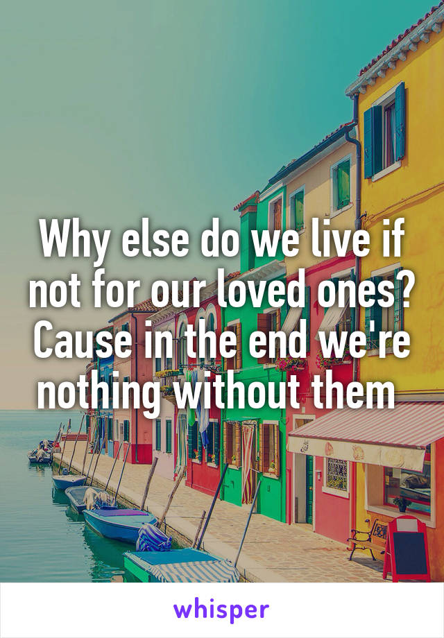Why else do we live if not for our loved ones? Cause in the end we're nothing without them 