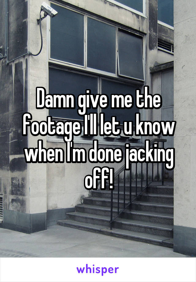 Damn give me the footage I'll let u know when I'm done jacking off!