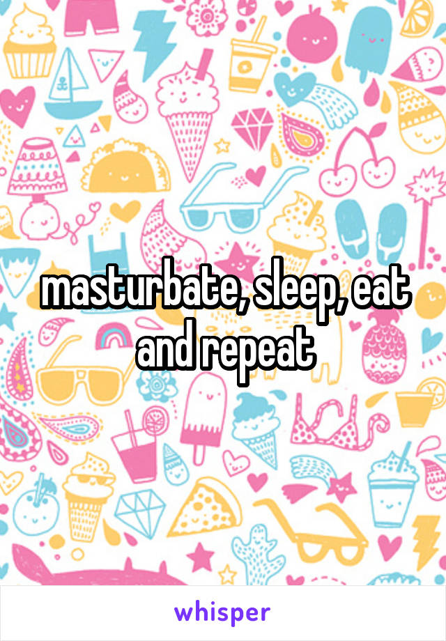 masturbate, sleep, eat and repeat