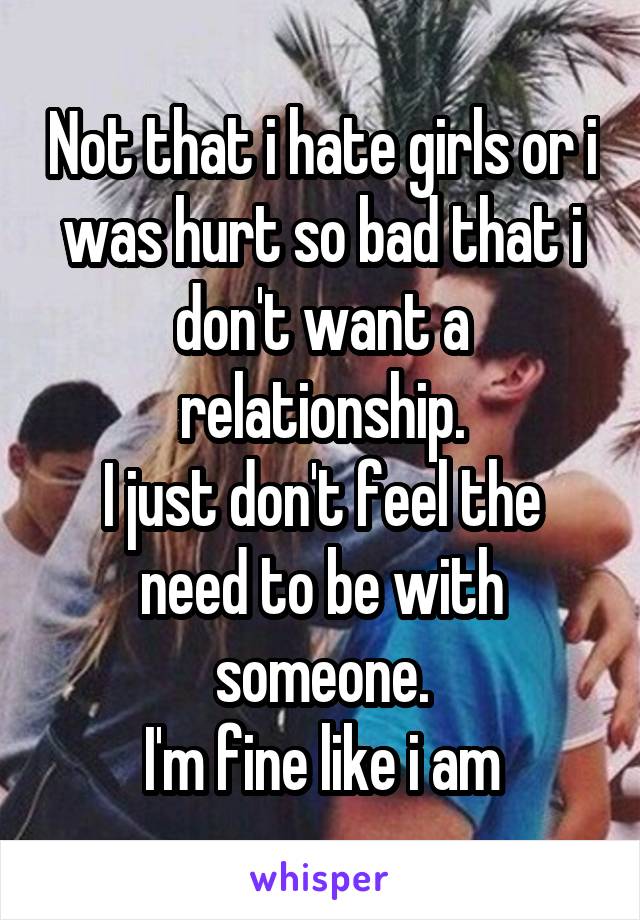 Not that i hate girls or i was hurt so bad that i don't want a relationship.
I just don't feel the need to be with someone.
I'm fine like i am