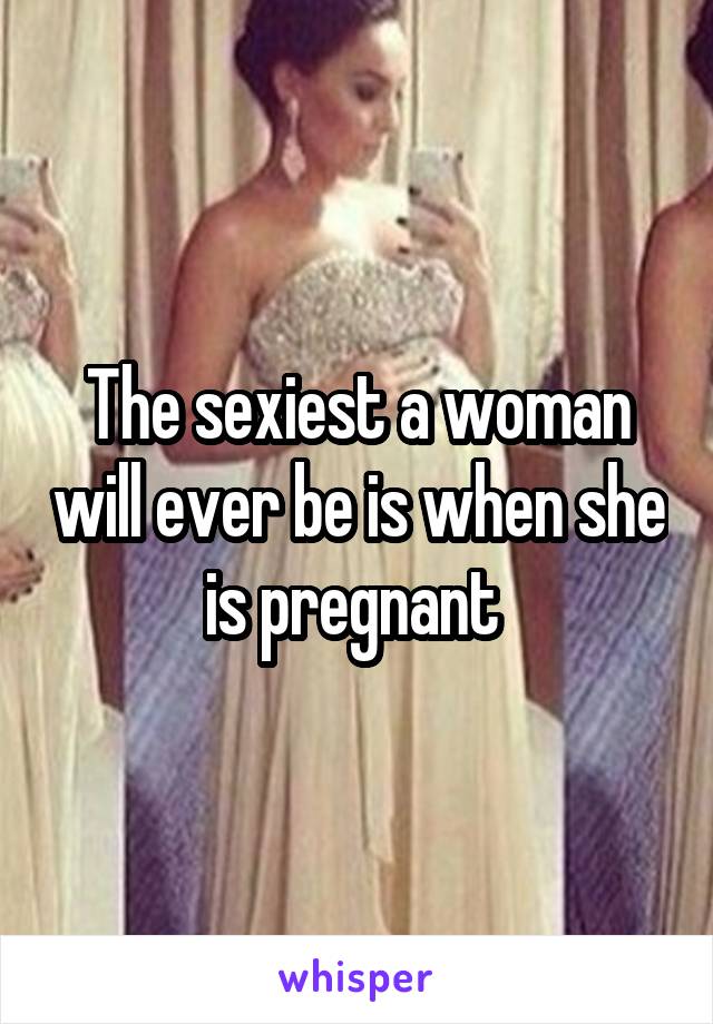 The sexiest a woman will ever be is when she is pregnant 