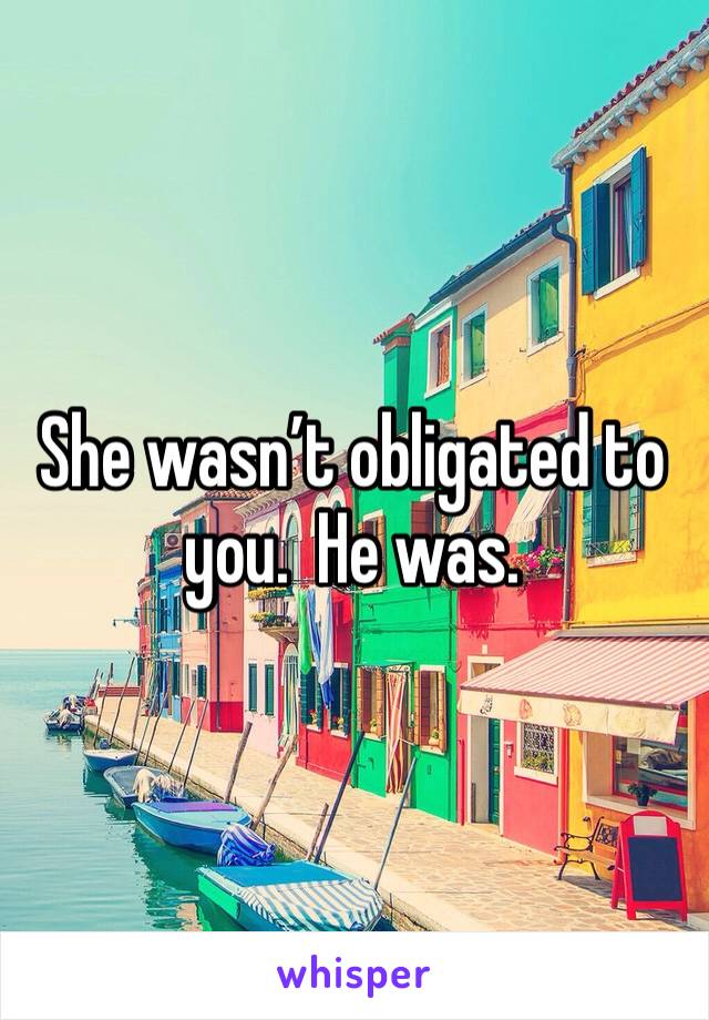 She wasn’t obligated to you.  He was. 