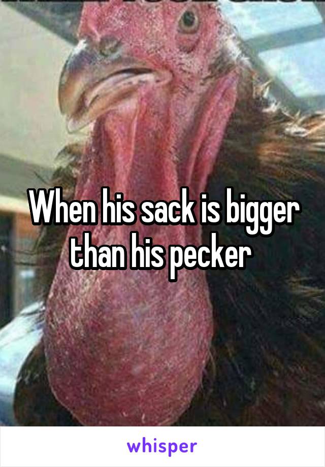 When his sack is bigger than his pecker 