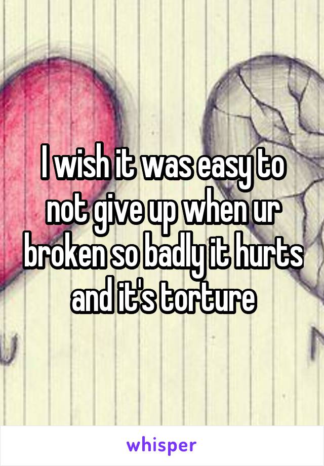 I wish it was easy to not give up when ur broken so badly it hurts and it's torture